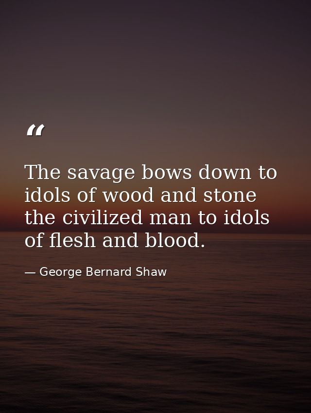 The savage bows down to idols of wood and stone  the civilized man to idols of flesh and blood. — George Bernard Shaw