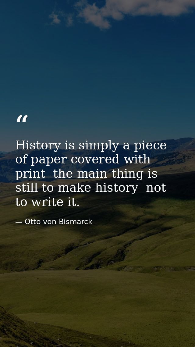History is simply a piece of paper covered with print  the main thing is still to make history  not to write it. — Otto von Bismarck