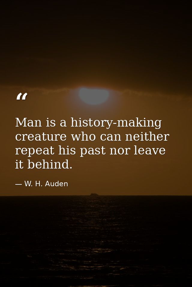 Man is a history-making creature who can neither repeat his past nor leave it behind. — W. H. Auden