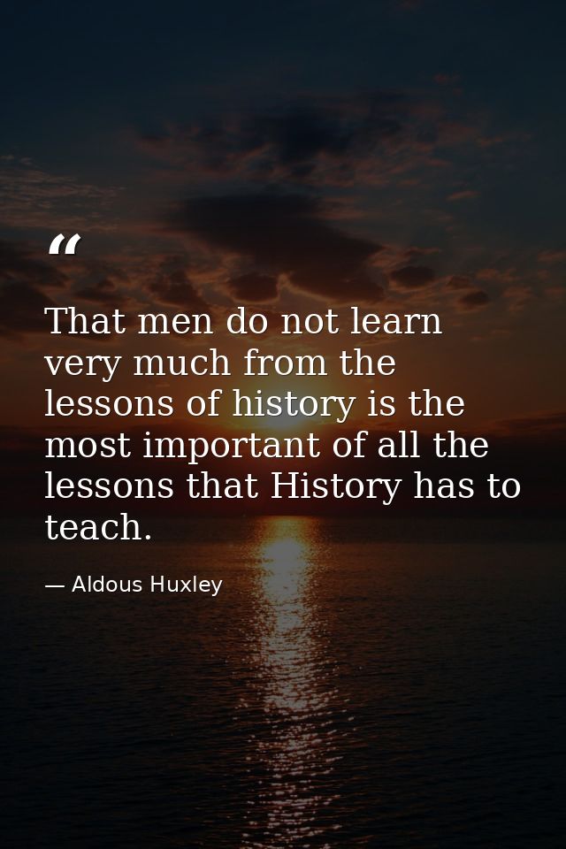 That men do not learn very much from the lessons of history is the most important of all the lessons that History has to — Aldous Huxley