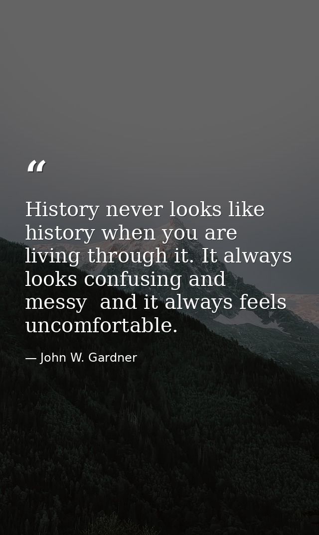 History never looks like history when you are living through it. It always looks confusing and messy  and it always feel — John W. Gardner