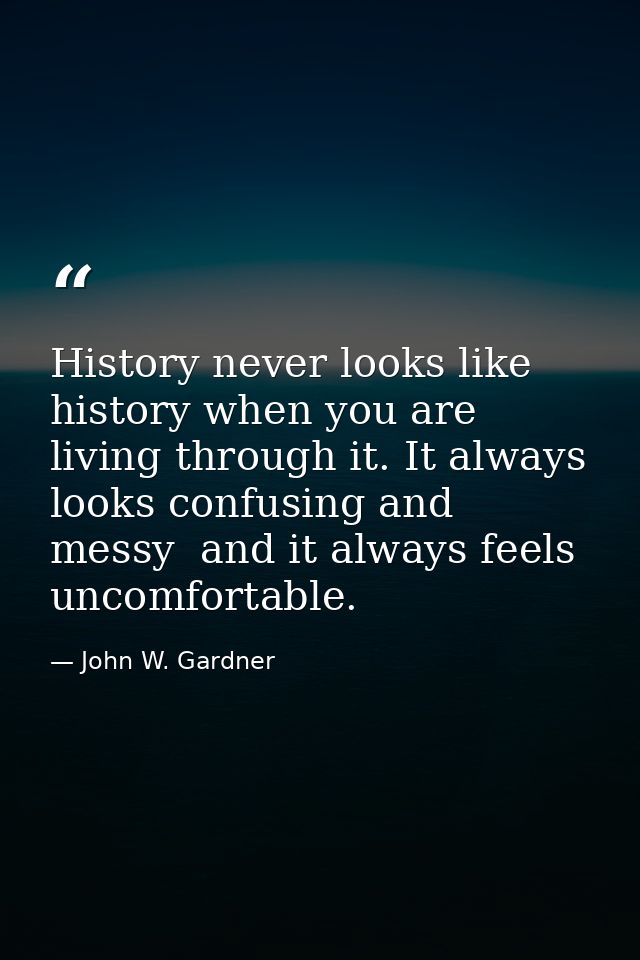 History never looks like history when you are living through it. It always looks confusing and messy  and it always feel — John W. Gardner