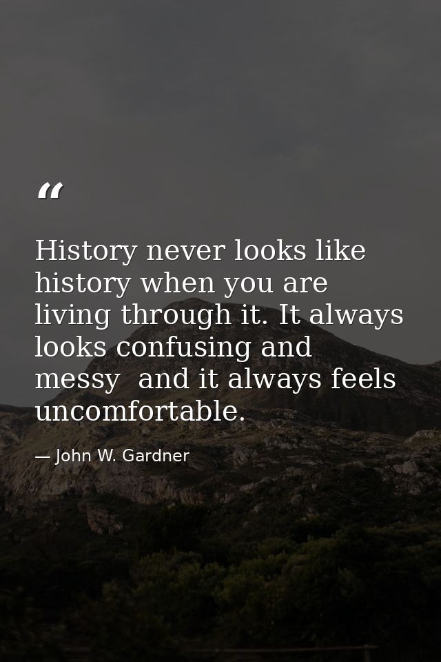 History never looks like history when you are living through it. It always looks confusing and messy  and it always feel — John W. Gardner
