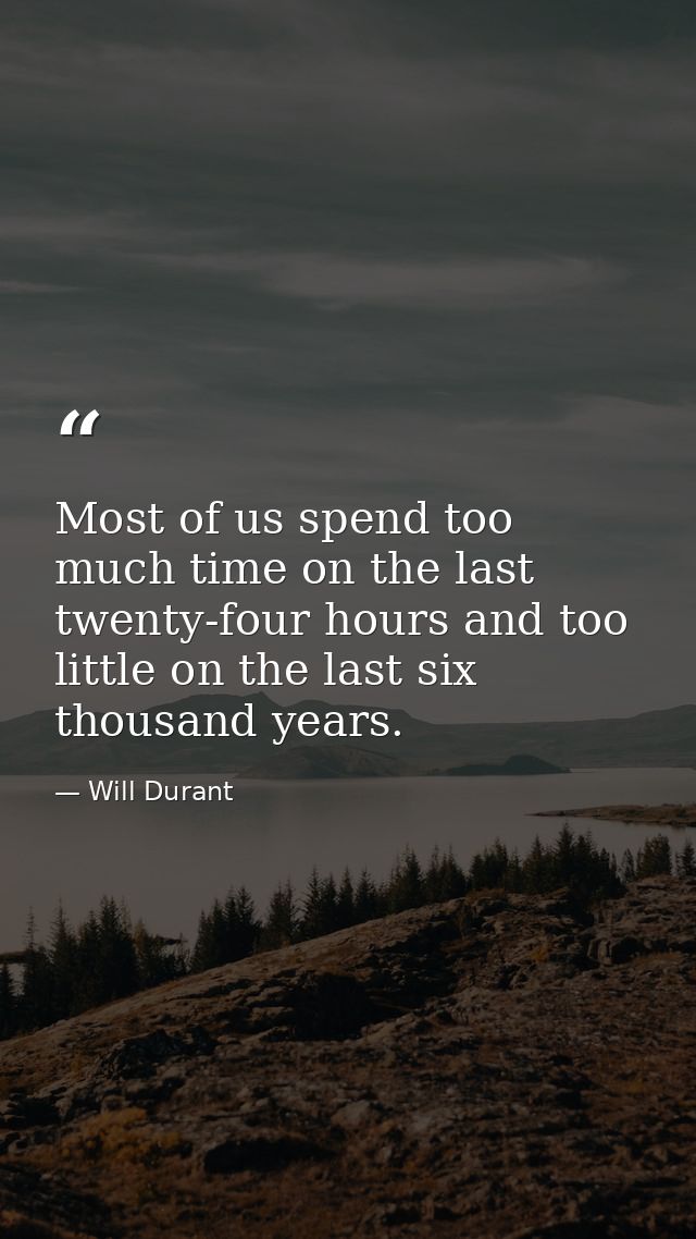 Most of us spend too much time on the last twenty-four hours and too little on the last six thousand years. — Will Durant