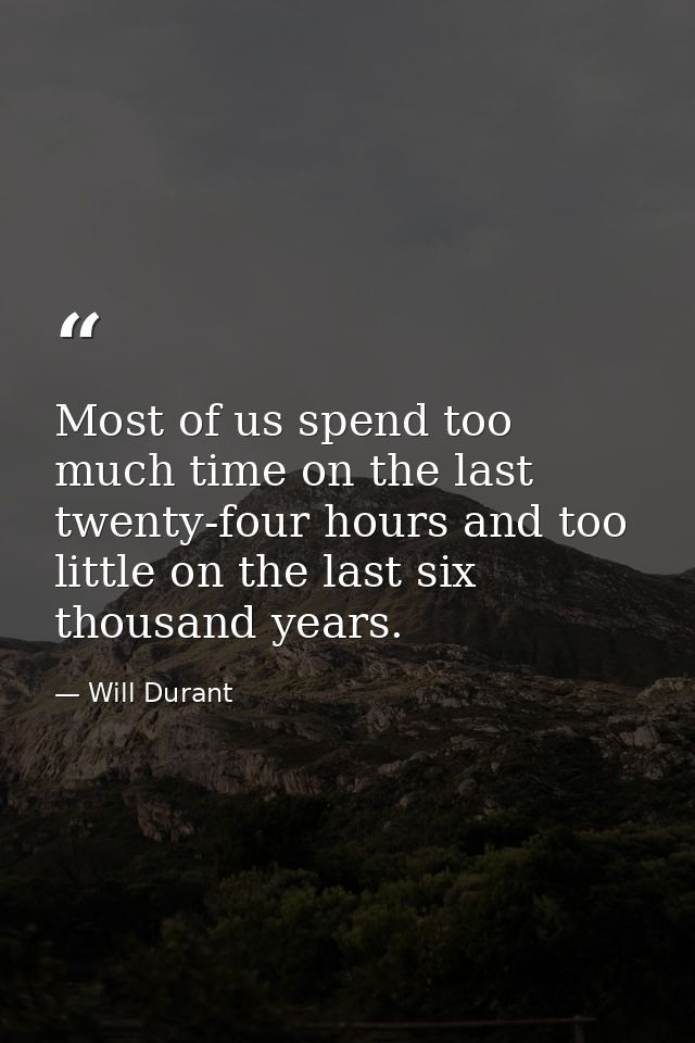Most of us spend too much time on the last twenty-four hours and too little on the last six thousand years. — Will Durant