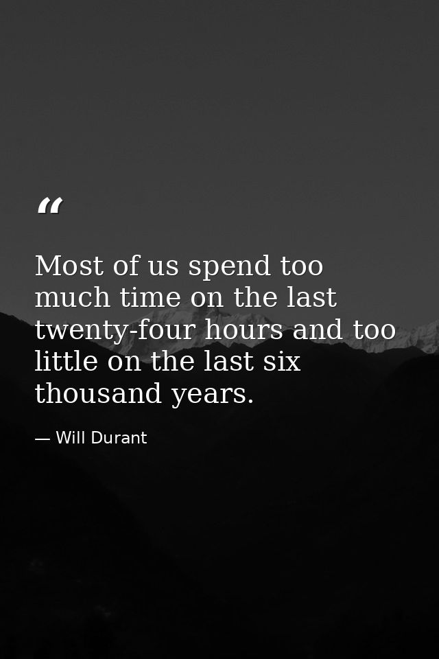 Most of us spend too much time on the last twenty-four hours and too little on the last six thousand years. — Will Durant