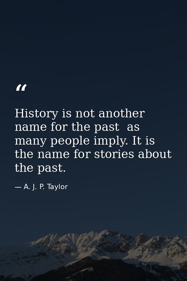 History is not another name for the past  as many people imply. It is the name for stories about the past. — A. J. P. Taylor