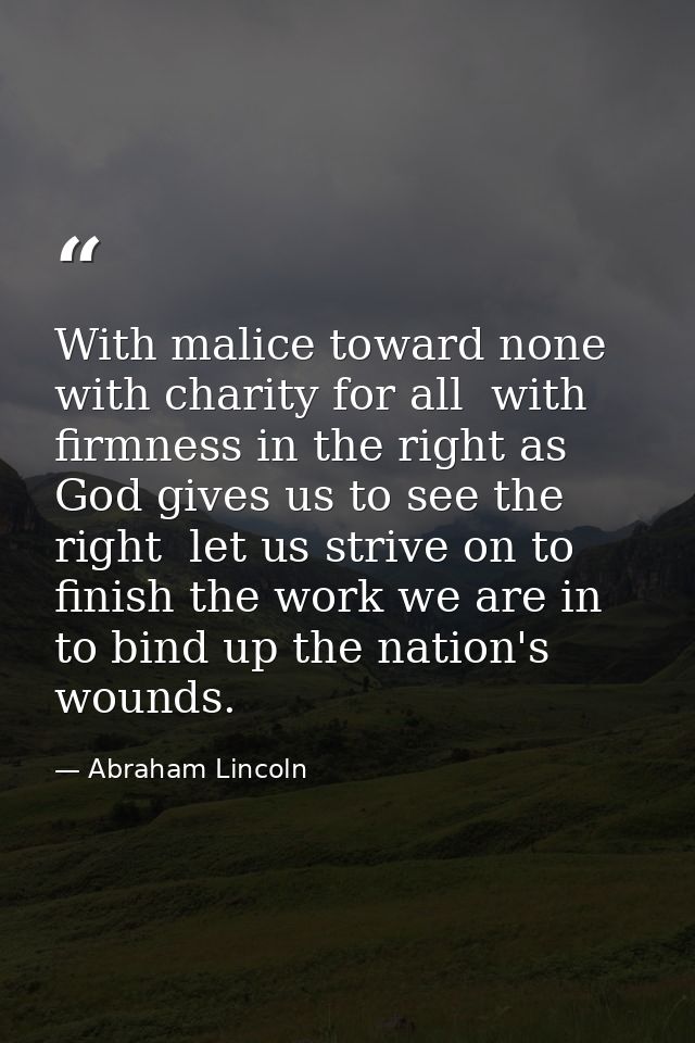 With malice toward none  with charity for all  with firmness in the right as God gives us to see the right  let us striv — Abraham Lincoln