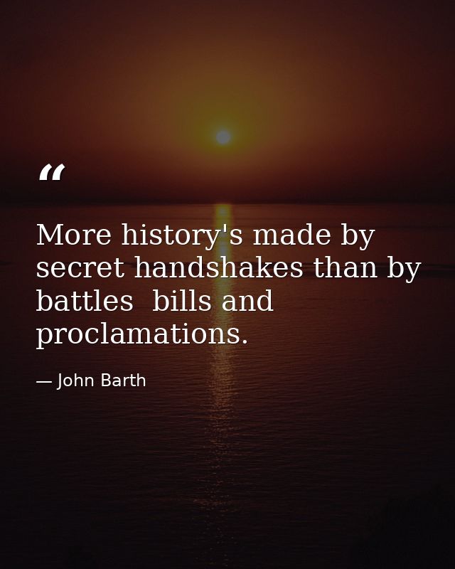 More history's made by secret handshakes than by battles  bills and proclamations. — John Barth