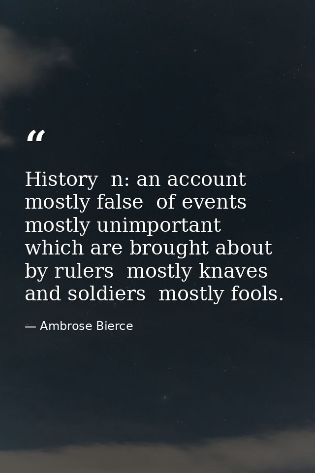 History  n: an account mostly false  of events  mostly unimportant  which are brought about by rulers  mostly knaves  an — Ambrose Bierce