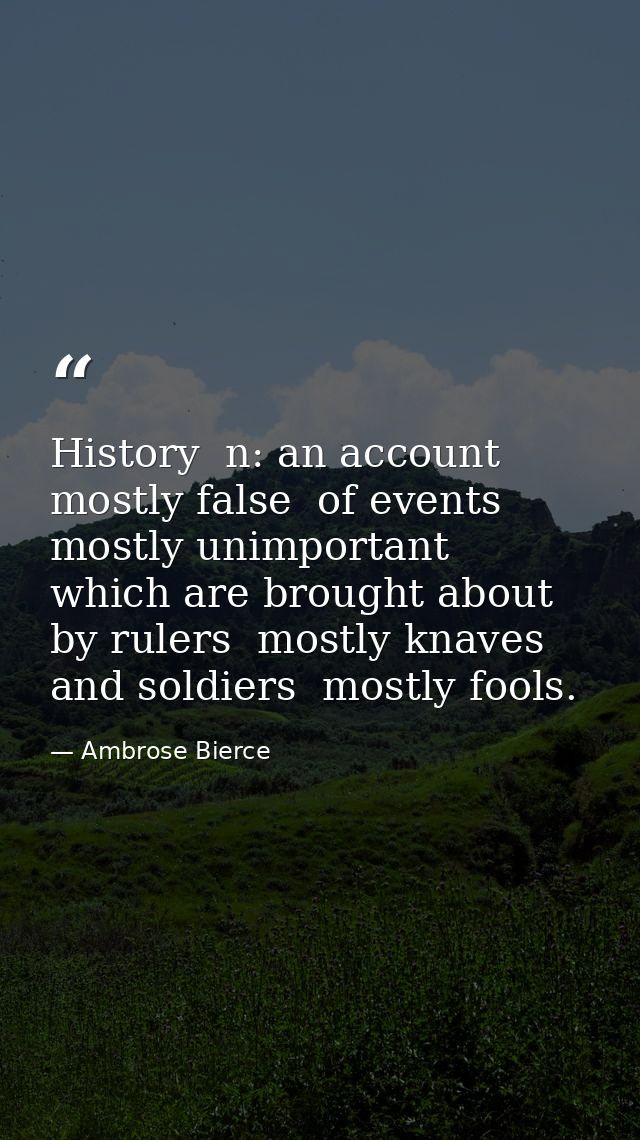 History  n: an account mostly false  of events  mostly unimportant  which are brought about by rulers  mostly knaves  an — Ambrose Bierce