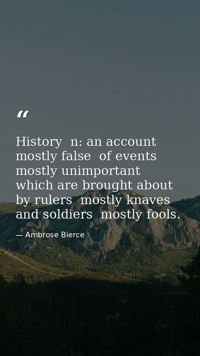 History  n: an account mostly false  of events  mostly unimportant  which are brought about by rulers  mostly knaves  an — Ambrose Bierce