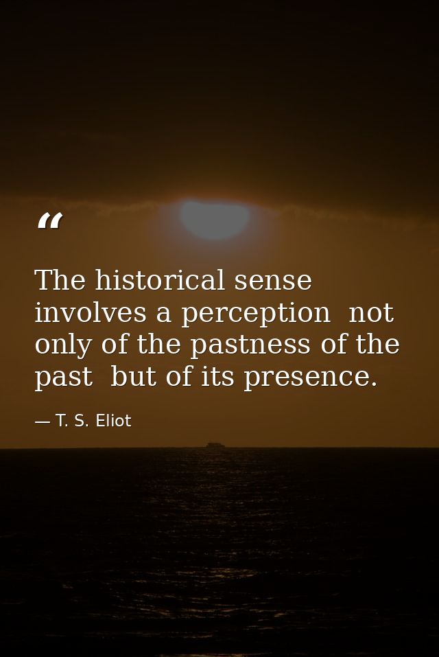 The historical sense involves a perception  not only of the pastness of the past  but of its presence. — T. S. Eliot