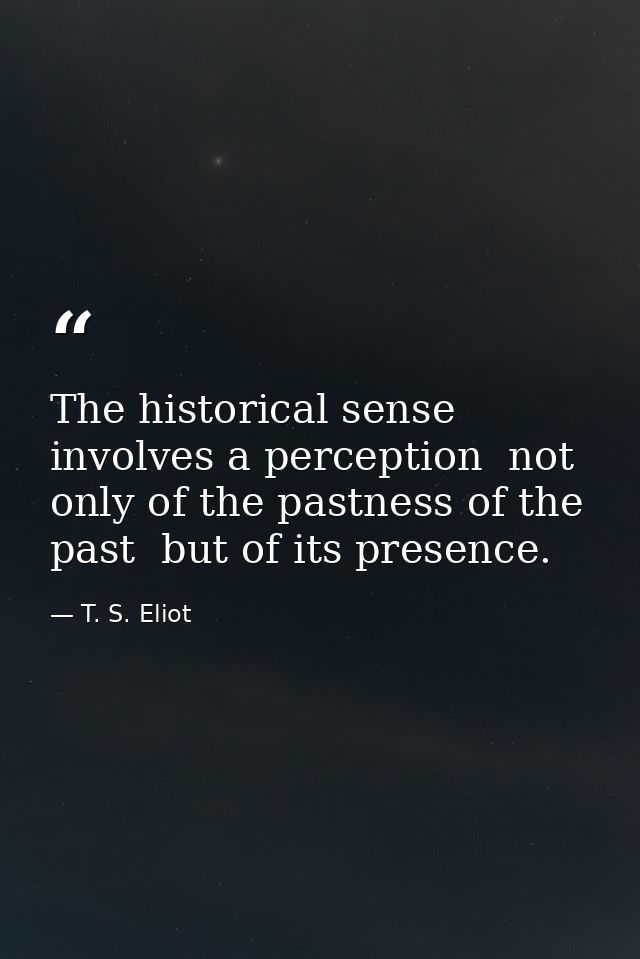 The historical sense involves a perception  not only of the pastness of the past  but of its presence. — T. S. Eliot