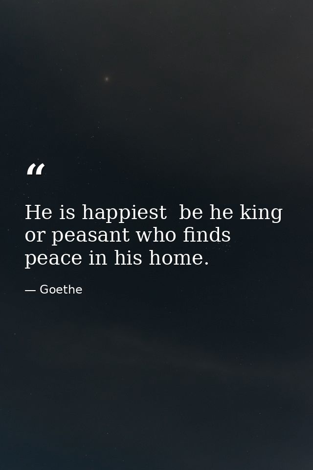 He is happiest  be he king or peasant who finds peace in his home. — Goethe