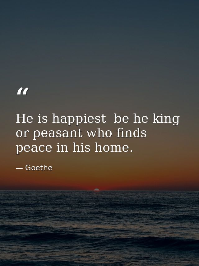 He is happiest  be he king or peasant who finds peace in his home. — Goethe