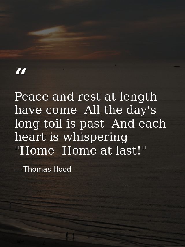 Peace and rest at length have come  All the day's long toil is past  And each heart is whispering "Home  Home at last!" — Thomas Hood