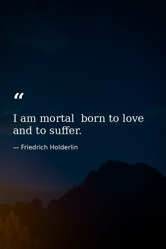 I am mortal  born to love and to suffer. — Friedrich Holderlin