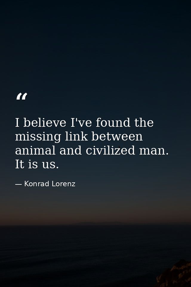 I believe I've found the missing link between animal and civilized man. It is us. — Konrad Lorenz
