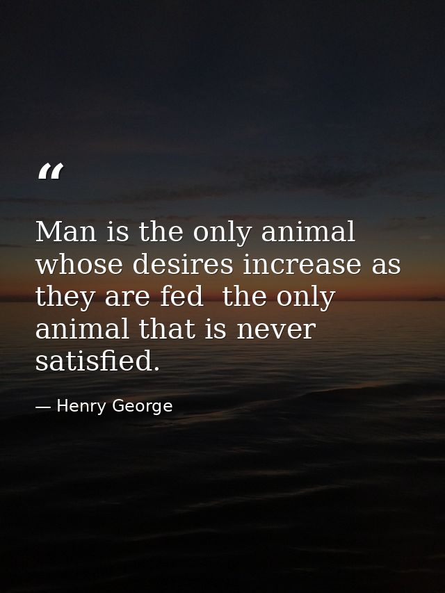 Man is the only animal whose desires increase as they are fed  the only animal that is never satisfied. — Henry George