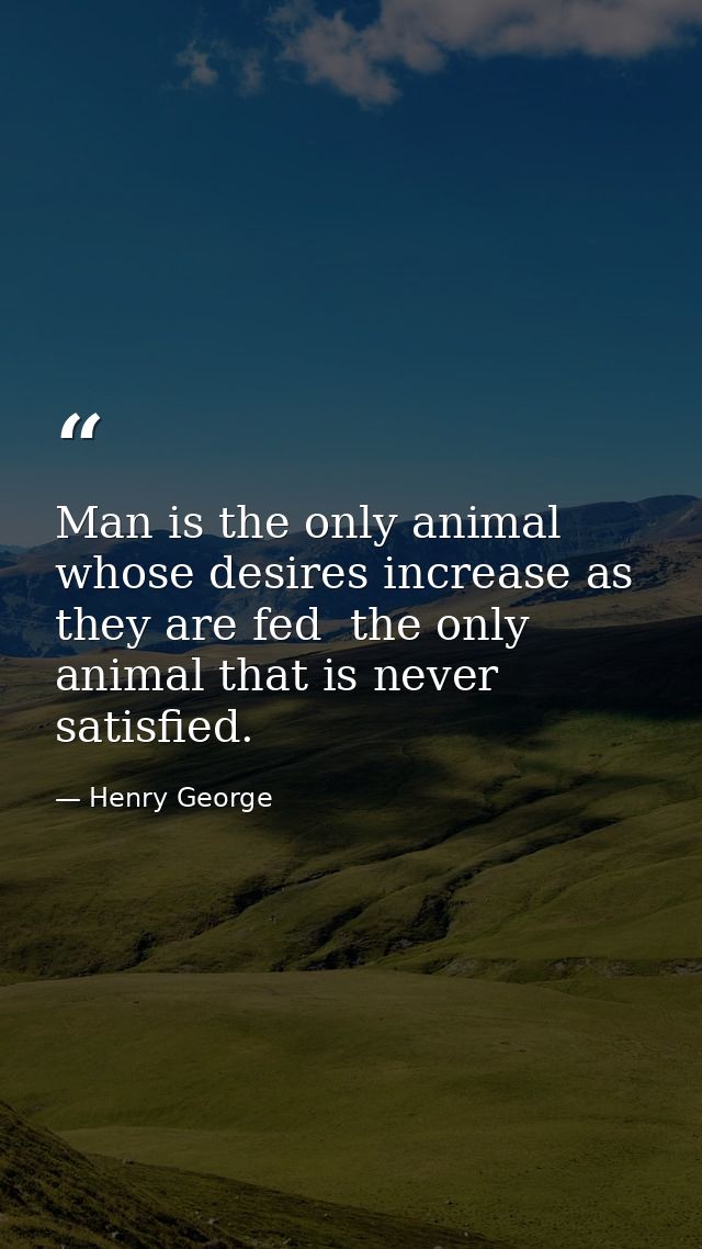 Man is the only animal whose desires increase as they are fed  the only animal that is never satisfied. — Henry George