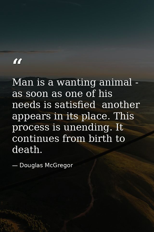 Man is a wanting animal - as soon as one of his needs is satisfied  another appears in its place. This process is unendi — Douglas McGregor