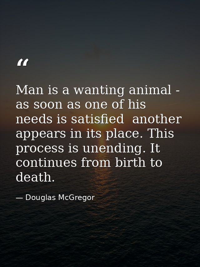 Man is a wanting animal - as soon as one of his needs is satisfied  another appears in its place. This process is unendi — Douglas McGregor