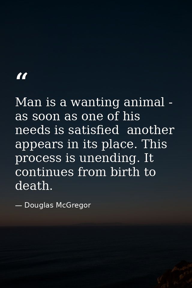 Man is a wanting animal - as soon as one of his needs is satisfied  another appears in its place. This process is unendi — Douglas McGregor