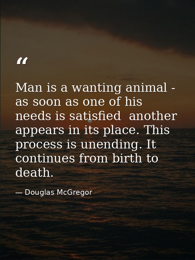Man is a wanting animal - as soon as one of his needs is satisfied  another appears in its place. This process is unendi — Douglas McGregor