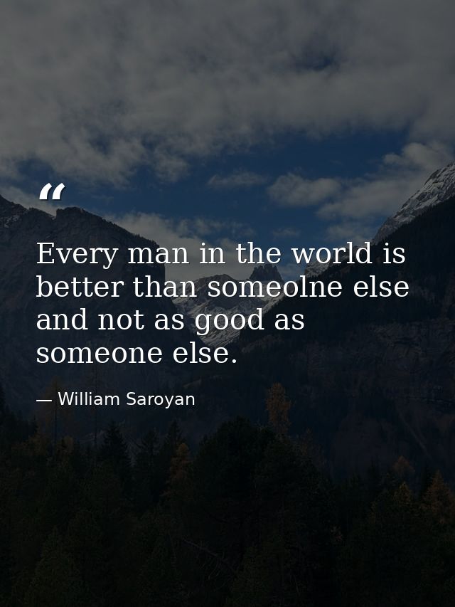 Every man in the world is better than someolne else and not as good as someone else. — William Saroyan