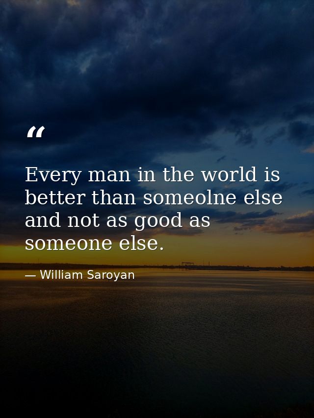 Every man in the world is better than someolne else and not as good as someone else. — William Saroyan