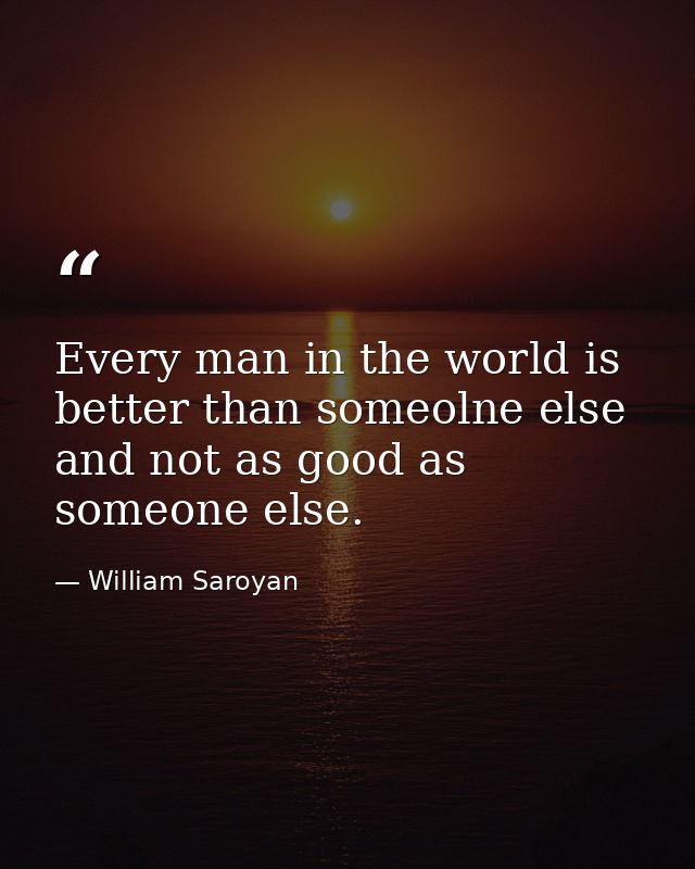 Every man in the world is better than someolne else and not as good as someone else. — William Saroyan