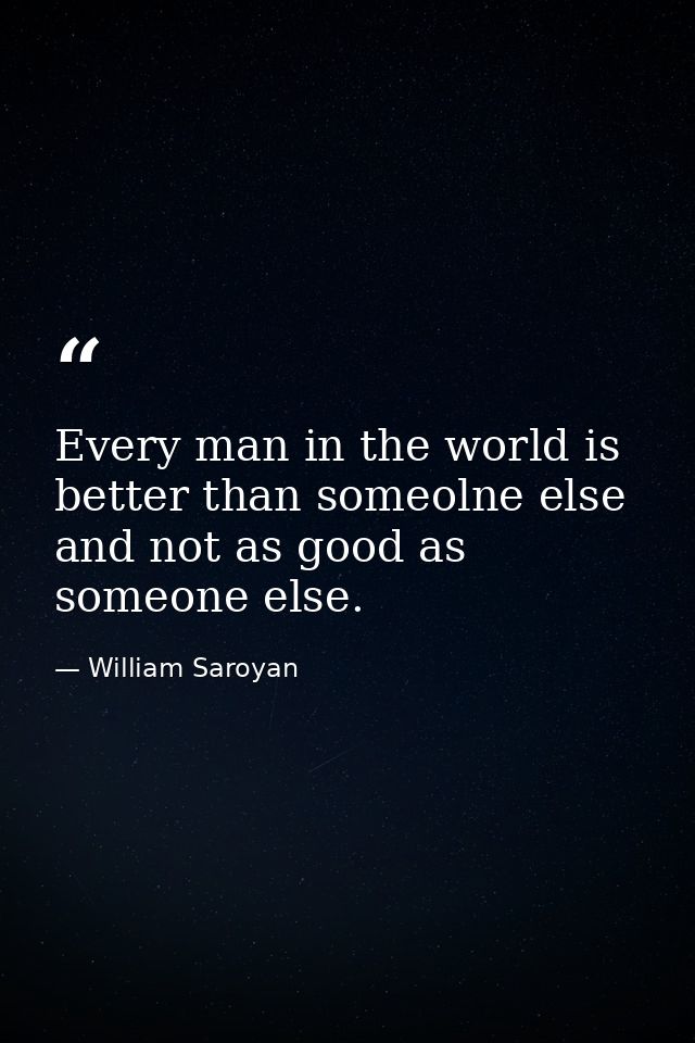 Every man in the world is better than someolne else and not as good as someone else. — William Saroyan