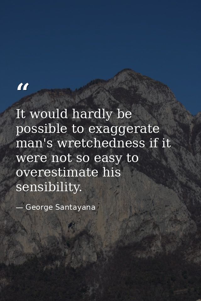 It would hardly be possible to exaggerate man's wretchedness if it were not so easy to overestimate his sensibility. — George Santayana