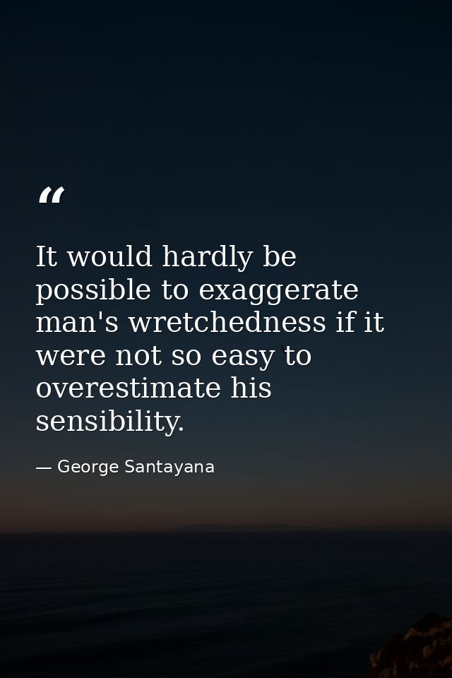 It would hardly be possible to exaggerate man's wretchedness if it were not so easy to overestimate his sensibility. — George Santayana