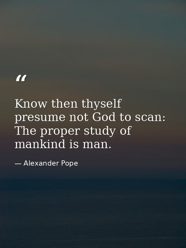 Know then thyself  presume not God to scan: The proper study of mankind is man. — Alexander Pope