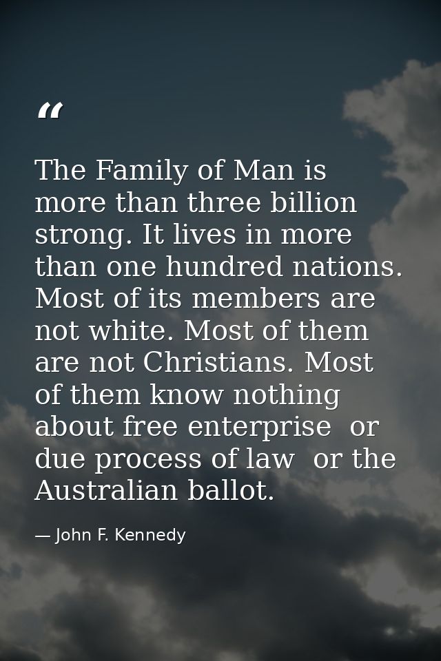 The Family of Man is more than three billion strong. It lives in more than one hundred nations. Most of its members are  — John F. Kennedy