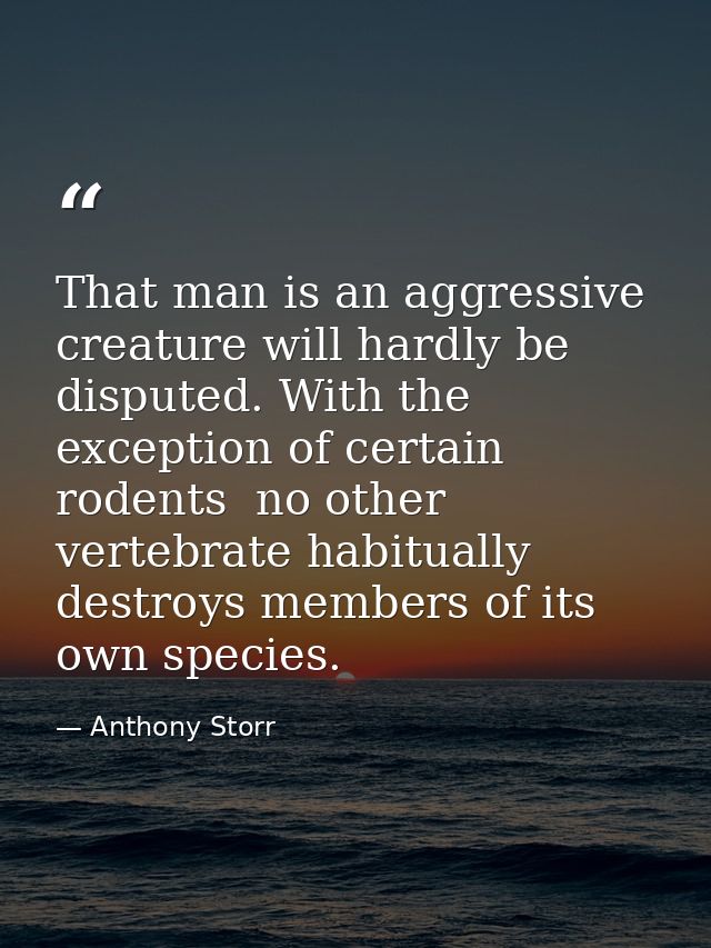 That man is an aggressive creature will hardly be disputed. With the exception of certain rodents  no other vertebrate h — Anthony Storr