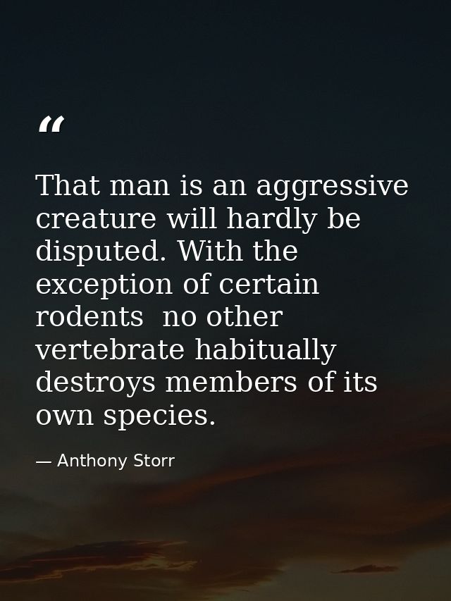 That man is an aggressive creature will hardly be disputed. With the exception of certain rodents  no other vertebrate h — Anthony Storr