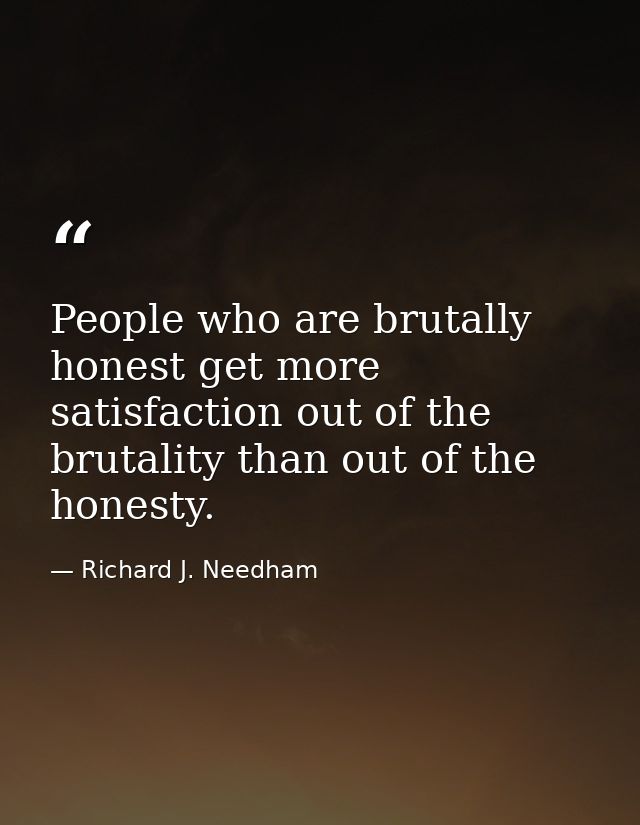 People who are brutally honest get more satisfaction out of the brutality than out of the honesty. — Richard J. Needham