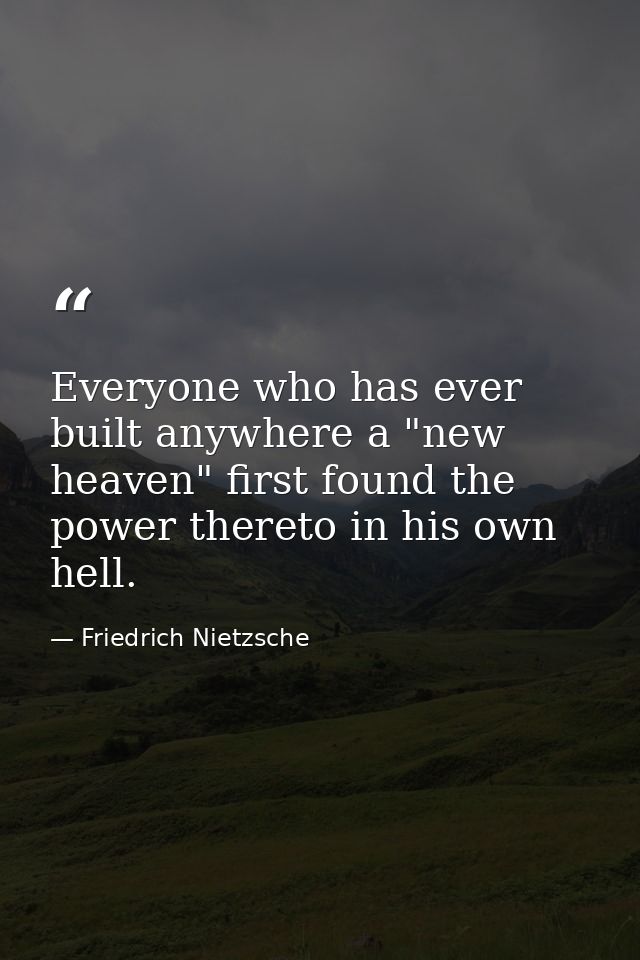 Everyone who has ever built anywhere a "new heaven" first found the power thereto in his own hell. — Friedrich Nietzsche