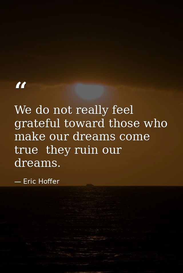 We do not really feel grateful toward those who make our dreams come true  they ruin our dreams. — Eric Hoffer