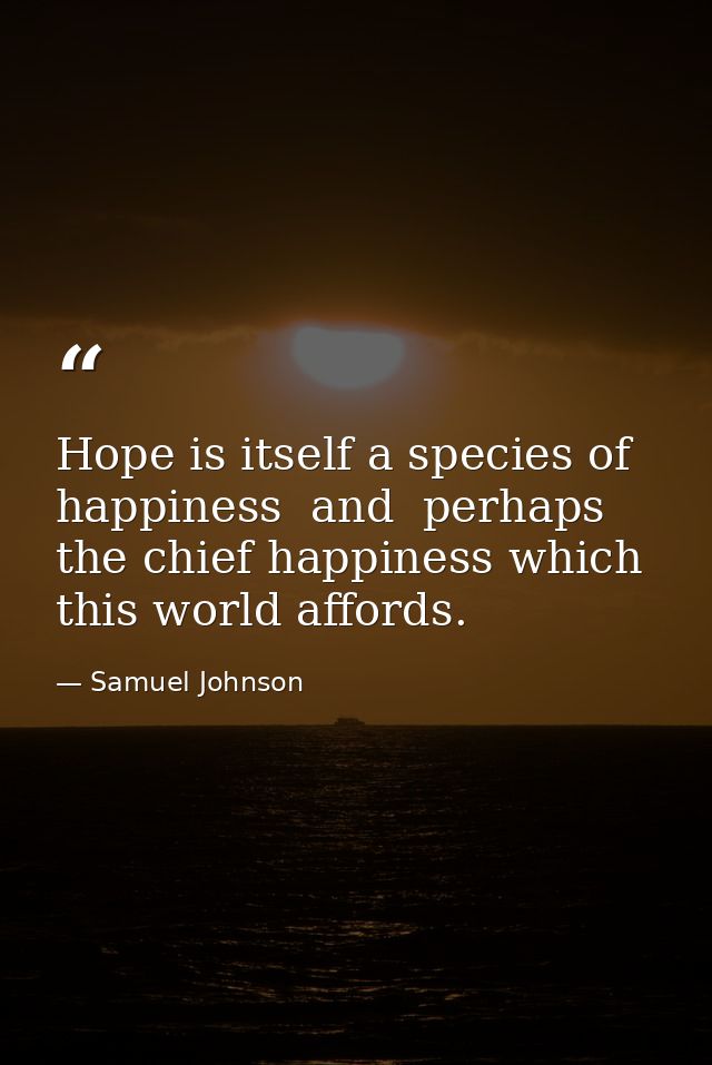 Hope is itself a species of happiness  and  perhaps  the chief happiness which this world affords. — Samuel Johnson
