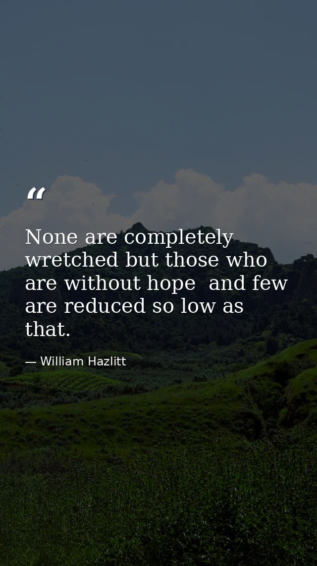 None are completely wretched but those who are without hope  and few are reduced so low as that. — William Hazlitt