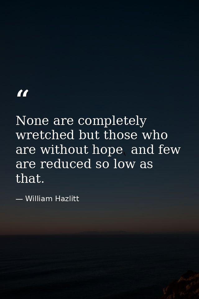 None are completely wretched but those who are without hope  and few are reduced so low as that. — William Hazlitt