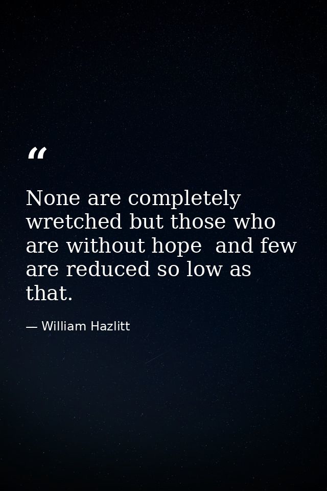 None are completely wretched but those who are without hope  and few are reduced so low as that. — William Hazlitt