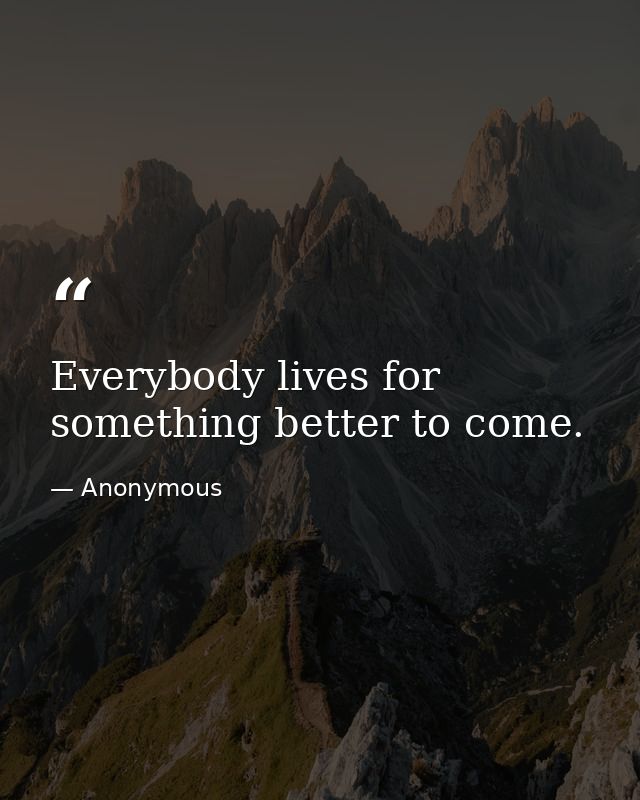 Everybody lives for something better to come. — Anonymous