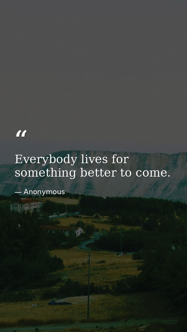 Everybody lives for something better to come. — Anonymous
