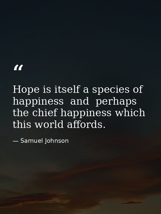 Hope is itself a species of happiness  and  perhaps  the chief happiness which this world affords. — Samuel Johnson