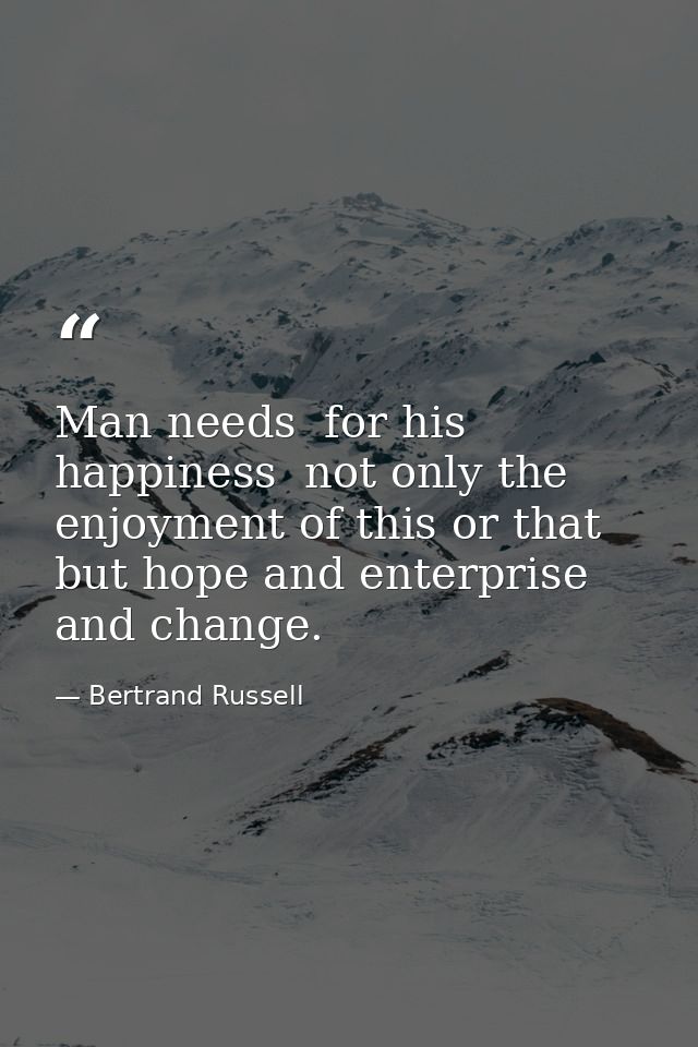 Man needs  for his happiness  not only the enjoyment of this or that  but hope and enterprise and change. — Bertrand Russell